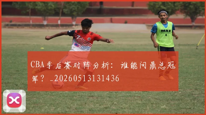 CBA季后赛对阵分析：谁能问鼎总冠军？_20260513131436