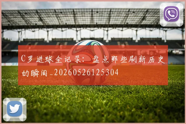 C罗进球全记录：盘点那些刷新历史的瞬间_20260526125304