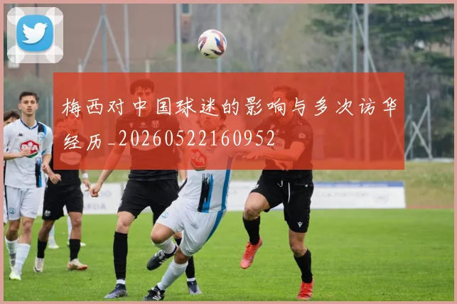 梅西对中国球迷的影响与多次访华经历_20260522160952