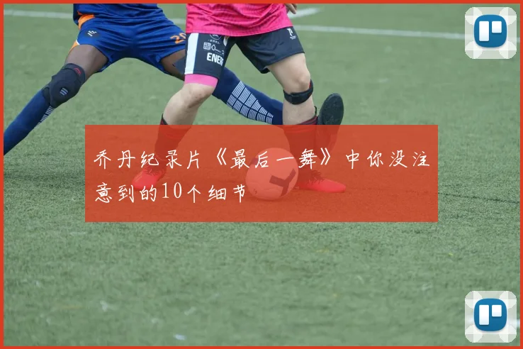 乔丹纪录片《最后一舞》中你没注意到的10个细节