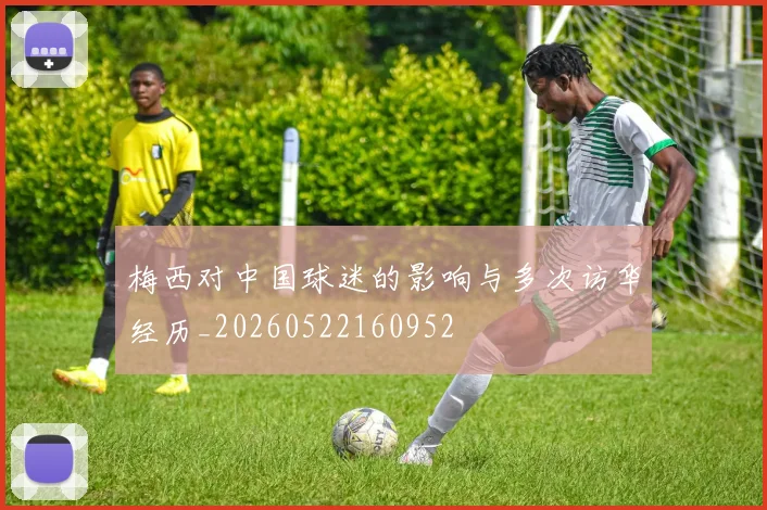 梅西对中国球迷的影响与多次访华经历_20260522160952