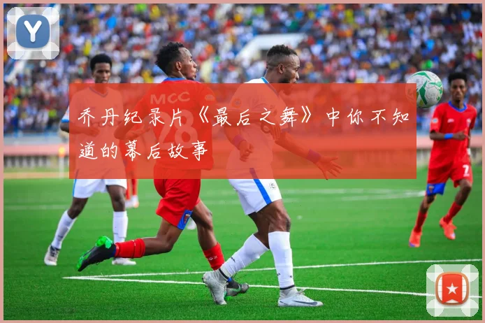 乔丹纪录片《最后之舞》中你不知道的幕后故事