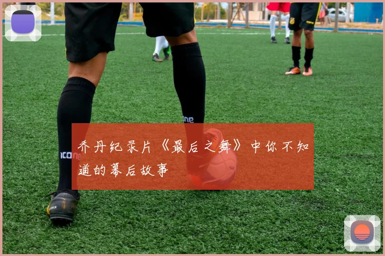 乔丹纪录片《最后之舞》中你不知道的幕后故事