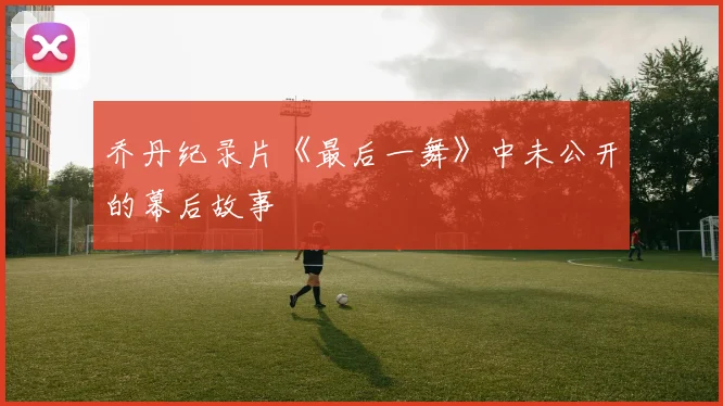 乔丹纪录片《最后一舞》中未公开的幕后故事