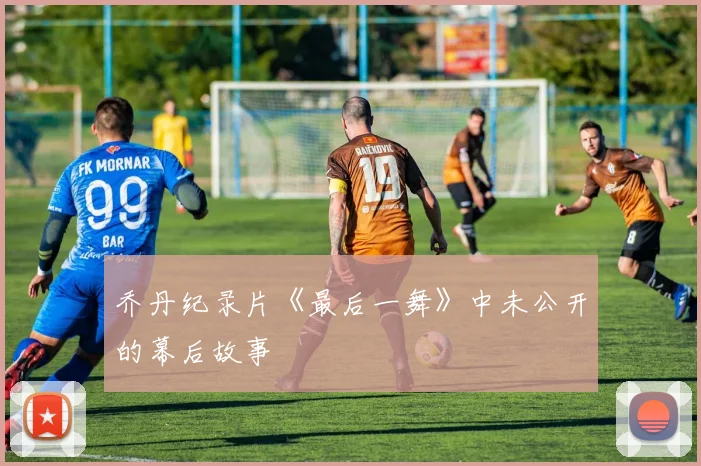 乔丹纪录片《最后一舞》中未公开的幕后故事