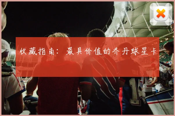 收藏指南:最具价值的乔丹球星卡