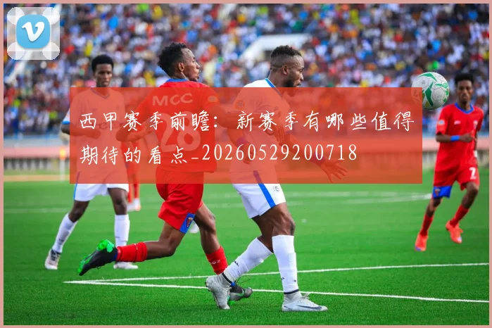 西甲赛季前瞻:新赛季有哪些值得期待的看点_20260529200718