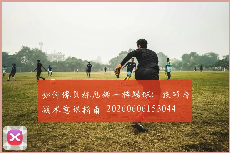如何像贝林厄姆一样踢球:技巧与战术意识指南_20260606153044