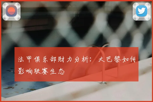 法甲俱乐部财力分析:大巴黎如何影响联赛生态