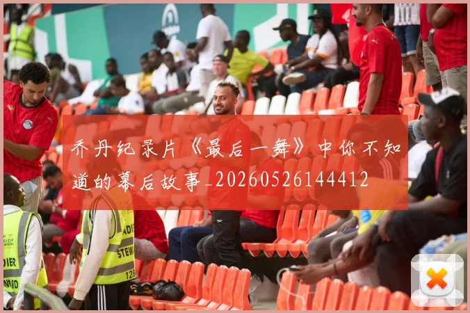 乔丹纪录片《最后一舞》中你不知道的幕后故事_20260526144412