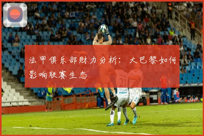 法甲俱乐部财力分析：大巴黎如何影响联赛生态