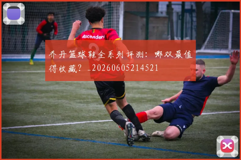 乔丹篮球鞋全系列评测:哪双最值得收藏?_20260605214521